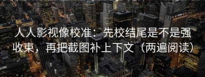 人人影视像校准：先校结尾是不是强收束，再把截图补上下文（两遍阅读）