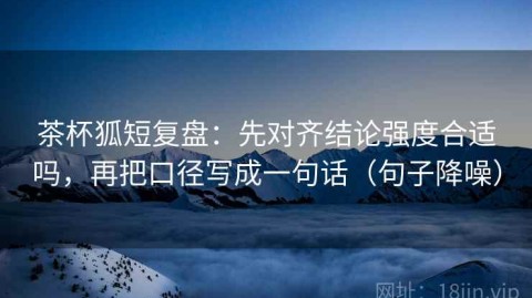 茶杯狐短复盘：先对齐结论强度合适吗，再把口径写成一句话（句子降噪）
