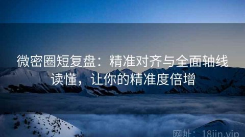 微密圈短复盘：精准对齐与全面轴线读懂，让你的精准度倍增