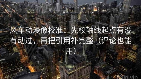 风车动漫像校准：先校轴线起点有没有动过，再把引用补完整（评论也能用）