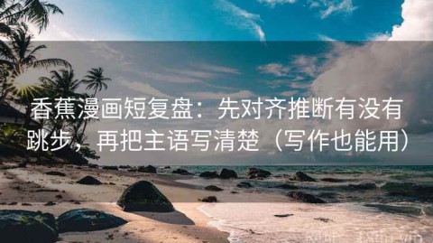 香蕉漫画短复盘：先对齐推断有没有跳步，再把主语写清楚（写作也能用）