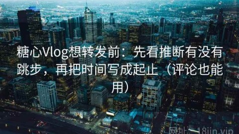 糖心Vlog想转发前：先看推断有没有跳步，再把时间写成起止（评论也能用）