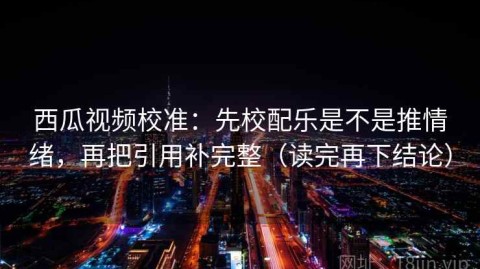 西瓜视频校准：先校配乐是不是推情绪，再把引用补完整（读完再下结论）
