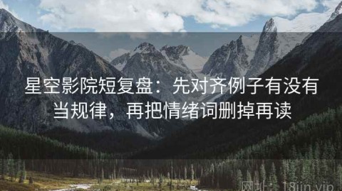 星空影院短复盘：先对齐例子有没有当规律，再把情绪词删掉再读