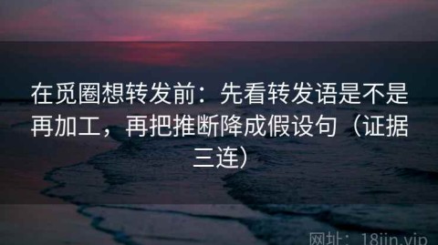 在觅圈想转发前：先看转发语是不是再加工，再把推断降成假设句（证据三连）