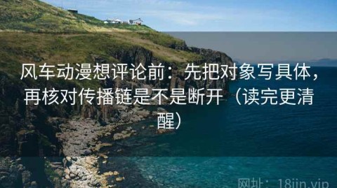 风车动漫想评论前：先把对象写具体，再核对传播链是不是断开（读完更清醒）