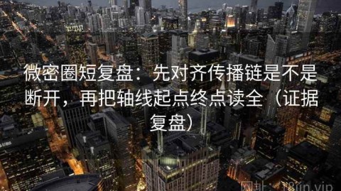 微密圈短复盘：先对齐传播链是不是断开，再把轴线起点终点读全（证据复盘）