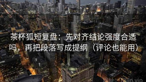 茶杯狐短复盘：先对齐结论强度合适吗，再把段落写成提纲（评论也能用）