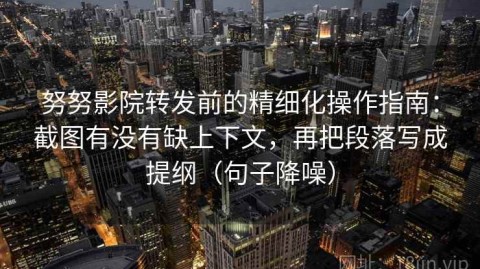 努努影院转发前的精细化操作指南：截图有没有缺上下文，再把段落写成提纲（句子降噪）