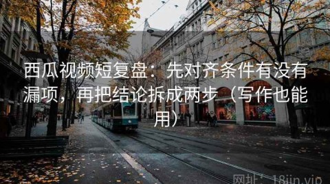 西瓜视频短复盘：先对齐条件有没有漏项，再把结论拆成两步（写作也能用）