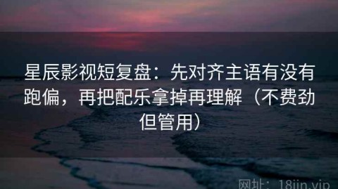 星辰影视短复盘：先对齐主语有没有跑偏，再把配乐拿掉再理解（不费劲但管用）