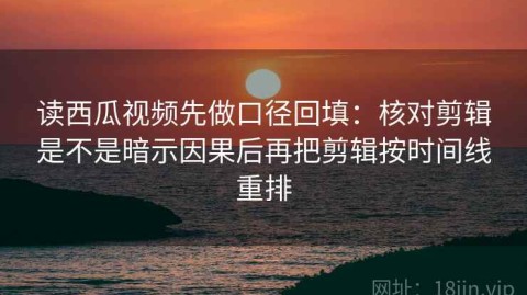 读西瓜视频先做口径回填：核对剪辑是不是暗示因果后再把剪辑按时间线重排