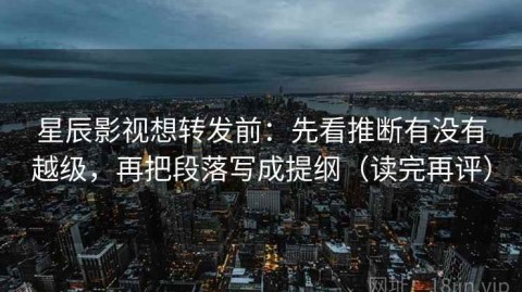 星辰影视想转发前：先看推断有没有越级，再把段落写成提纲（读完再评）