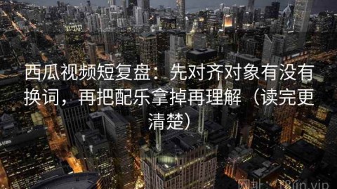 西瓜视频短复盘：先对齐对象有没有换词，再把配乐拿掉再理解（读完更清楚）