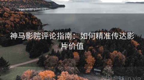 神马影院评论指南：如何精准传达影片价值