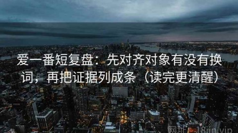 爱一番短复盘：先对齐对象有没有换词，再把证据列成条（读完更清醒）
