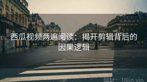 西瓜视频两遍阅读：揭开剪辑背后的因果逻辑