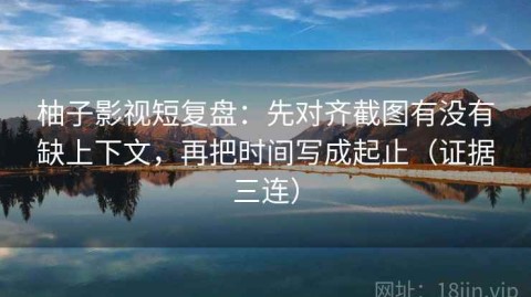 柚子影视短复盘：先对齐截图有没有缺上下文，再把时间写成起止（证据三连）