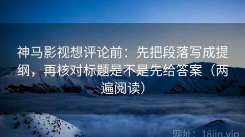 神马影视想评论前：先把段落写成提纲，再核对标题是不是先给答案（两遍阅读）