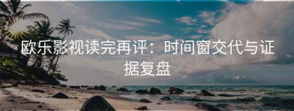 欧乐影视读完再评：时间窗交代与证据复盘