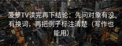 菠萝TV读完再下结论：先问对象有没有换词，再把例子标注清楚（写作也能用）
