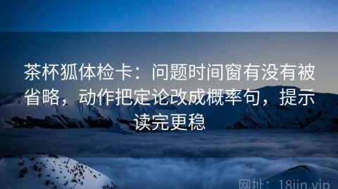 茶杯狐体检卡：问题时间窗有没有被省略，动作把定论改成概率句，提示读完更稳
