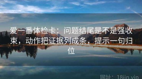 爱一番体检卡：问题结尾是不是强收束，动作把证据列成条，提示一句归位