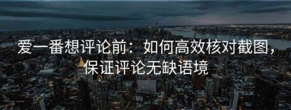 爱一番想评论前：如何高效核对截图，保证评论无缺语境