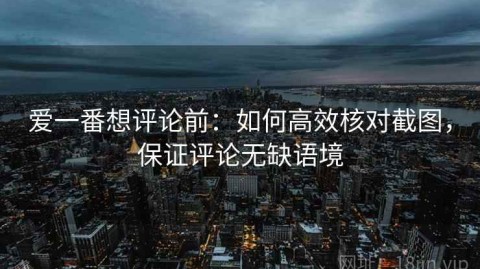爱一番想评论前：如何高效核对截图，保证评论无缺语境