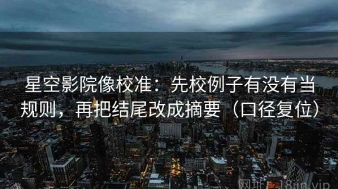 星空影院像校准：先校例子有没有当规则，再把结尾改成摘要（口径复位）