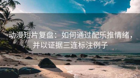 动漫短片复盘：如何通过配乐推情绪，并以证据三连标注例子