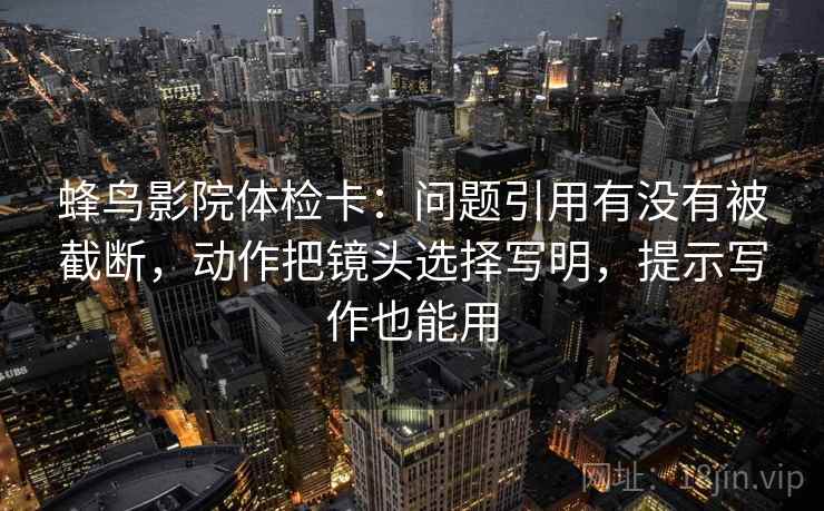 蜂鸟影院体检卡：问题引用有没有被截断，动作把镜头选择写明，提示写作也能用