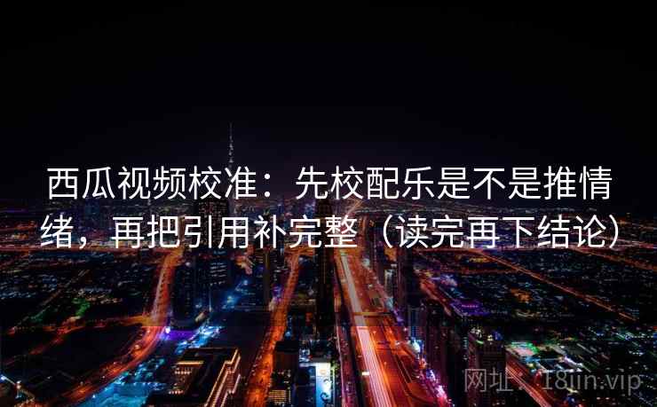 西瓜视频校准：先校配乐是不是推情绪，再把引用补完整（读完再下结论）