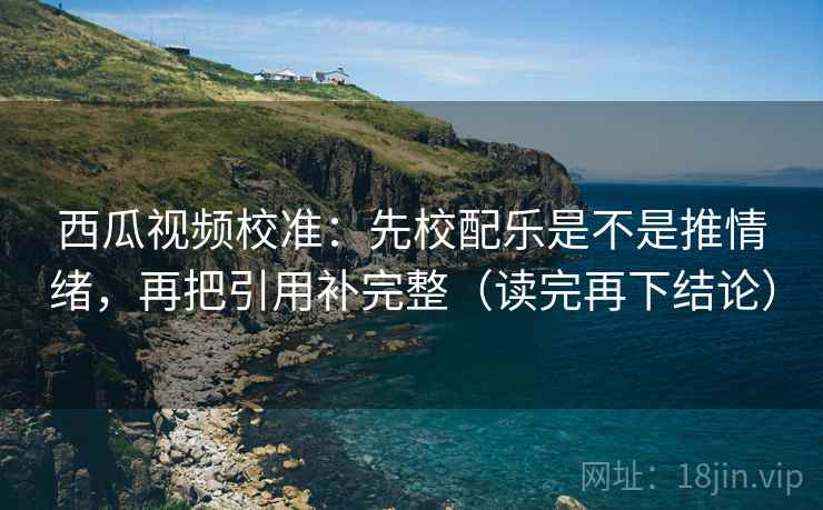西瓜视频校准：先校配乐是不是推情绪，再把引用补完整（读完再下结论）