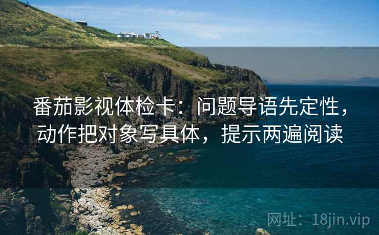 番茄影视体检卡:问题导语先定性,动作把对象写具体,提示两遍阅读 番茄影视体检卡:问题导语先定性,动作把对象写具体,提示两遍阅读