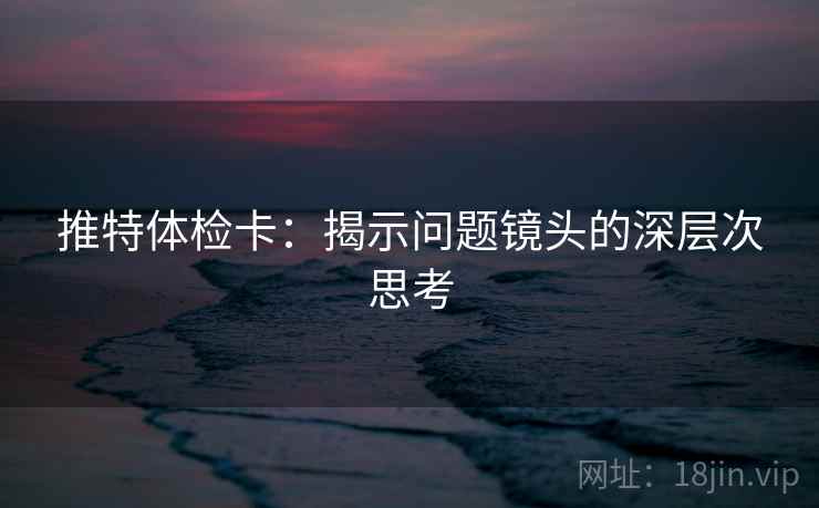 推特体检卡:揭示问题镜头的深层次思考 推特体检卡:揭示问题镜头的深层次思考