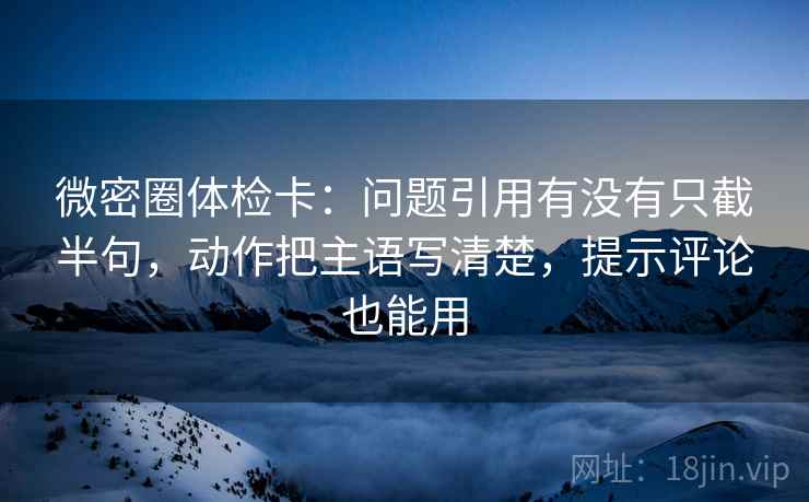 微密圈体检卡：问题引用有没有只截半句，动作把主语写清楚，提示评论也能用