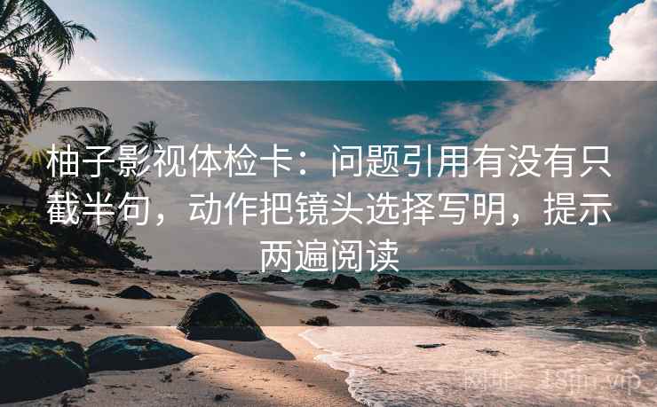 柚子影视体检卡:问题引用有没有只截半句,动作把镜头选择写明,提示两遍阅读 柚子影视体检卡:问题引用有没有只截半句,动作把镜头选择写明,提示两遍阅读