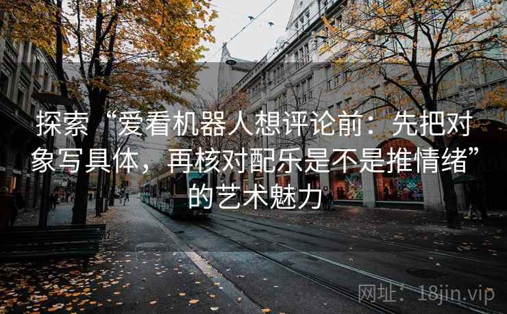 探索“爱看机器人想评论前:先把对象写具体,再核对配乐是不是推情绪”的艺术魅力 探索“爱看机器人想评论前:先把对象写具体,再核对配乐是不是推情绪”的艺术魅力