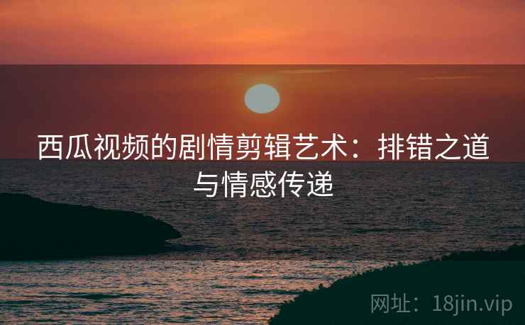 西瓜视频的剧情剪辑艺术：排错之道与情感传递