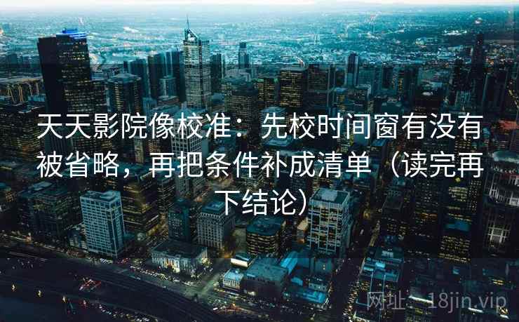 天天影院像校准:先校时间窗有没有被省略,再把条件补成清单(读完再下结论) 天天影院像校准:先校时间窗有没有被省略,再把条件补成清单(读完再下结论)