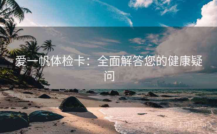 爱一帆体检卡:全面解答您的健康疑问 爱一帆体检卡:全面解答您的健康疑问
