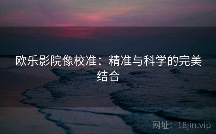 欧乐影院像校准:精准与科学的完美结合 欧乐影院像校准:精准与科学的完美结合