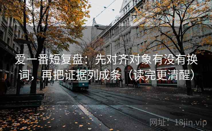 爱一番短复盘：先对齐对象有没有换词，再把证据列成条（读完更清醒）