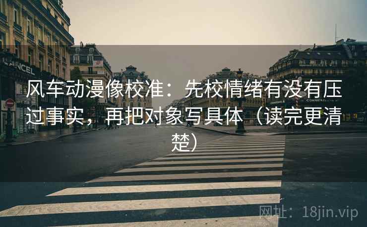 风车动漫像校准:先校情绪有没有压过事实,再把对象写具体(读完更清楚) 风车动漫像校准:先校情绪有没有压过事实,再把对象写具体(读完更清楚)