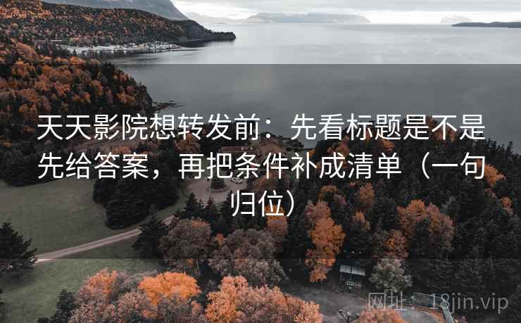 天天影院想转发前：先看标题是不是先给答案，再把条件补成清单（一句归位）