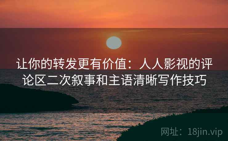 让你的转发更有价值：人人影视的评论区二次叙事和主语清晰写作技巧