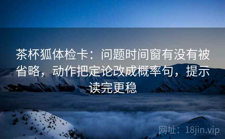 茶杯狐体检卡:问题时间窗有没有被省略,动作把定论改成概率句,提示读完更稳 茶杯狐体检卡:问题时间窗有没有被省略,动作把定论改成概率句,提示读完更稳