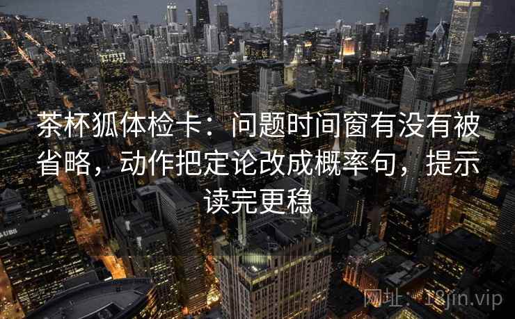 茶杯狐体检卡:问题时间窗有没有被省略,动作把定论改成概率句,提示读完更稳 茶杯狐体检卡:问题时间窗有没有被省略,动作把定论改成概率句,提示读完更稳