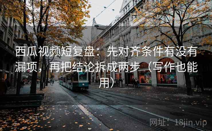 西瓜视频短复盘：先对齐条件有没有漏项，再把结论拆成两步（写作也能用）